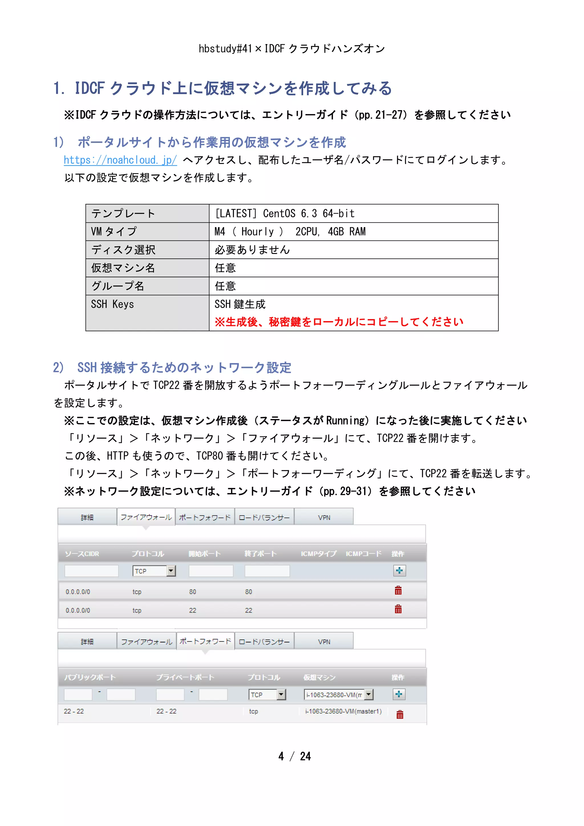 hbstudy#41×IDCF クラウドハンズオン


1. IDCF クラウド上に仮想マシンを作成してみる
 ※IDCF クラウドの操作方法については、エントリーガイド（pp.21-27）を参照してください

1) ポータルサイトから作業用の仮想マシンを作成
 https://noahcloud.jp/ へアクセスし、配布したユーザ名/パスワードにてログインします。
 以下の設定で仮想マシンを作成します。


    テンプレート        [LATEST] CentOS 6.3 64-bit
    VM タイプ        M4 ( Hourly ) 2CPU, 4GB RAM
    ディスク選択        必要ありません
    仮想マシン名        任意
    グループ名         任意
    SSH Keys      SSH 鍵生成
                  ※生成後、秘密鍵をローカルにコピーしてください



2) SSH 接続するためのネットワーク設定
 ポータルサイトで TCP22 番を開放するようポートフォーワーディングルールとファイアウォール
を設定します。
 ※ここでの設定は、仮想マシン作成後（ステータスが Running）になった後に実施してください
 「リソース」＞「ネットワーク」＞「ファイアウォール」にて、TCP22 番を開けます。
 この後、HTTP も使うので、TCP80 番も開けてください。
 「リソース」＞「ネットワーク」＞「ポートフォーワーディング」にて、TCP22 番を転送します。
 ※ネットワーク設定については、エントリーガイド（pp.29-31）を参照してください




                             4 / 24
 