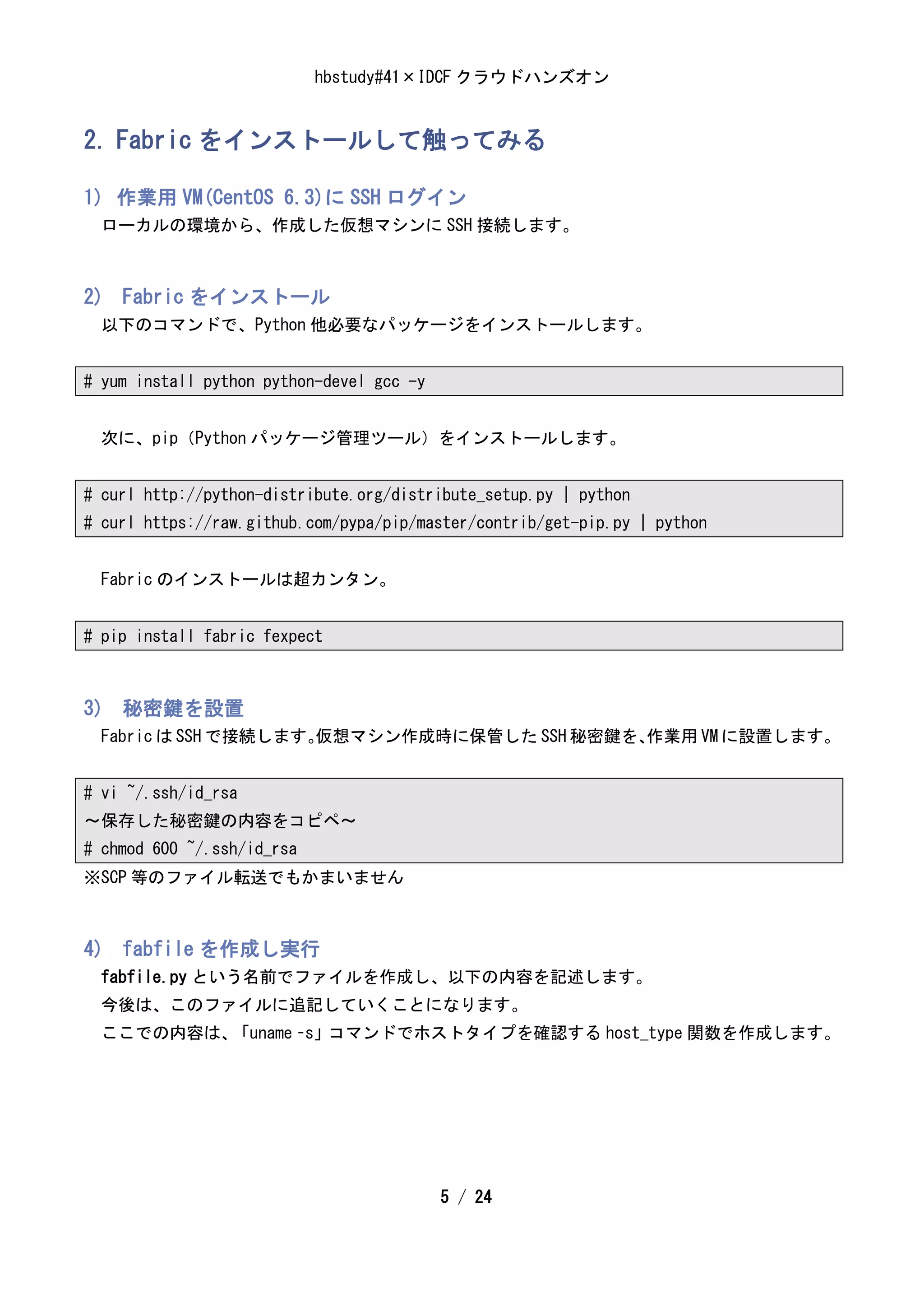 hbstudy#41×IDCF クラウドハンズオン


2. Fabric をインストールして触ってみる

1) 作業用 VM(CentOS 6.3)に SSH ログイン
  ローカルの環境から、作成した仮想マシンに SSH 接続します。



2) Fabric をインストール
  以下のコマンドで、Python 他必要なパッケージをインストールします。


# yum install python python-devel gcc -y


  次に、pip（Python パッケージ管理ツール）をインストールします。


# curl http://python-distribute.org/distribute_setup.py | python
# curl https://raw.github.com/pypa/pip/master/contrib/get-pip.py | python


  Fabric のインストールは超カンタン。


# pip install fabric fexpect



3) 秘密鍵を設置
  Fabric は SSH で接続します。
                     仮想マシン作成時に保管した SSH 秘密鍵を、
                                           作業用 VM に設置します。


# vi ~/.ssh/id_rsa
～保存した秘密鍵の内容をコピペ～
# chmod 600 ~/.ssh/id_rsa
※SCP 等のファイル転送でもかまいません



4) fabfile を作成し実行
  fabfile.py という名前でファイルを作成し、以下の内容を記述します。
  今後は、このファイルに追記していくことになります。
  ここでの内容は、「uname –s」コマンドでホストタイプを確認する host_type 関数を作成します。




                                           5 / 24
 