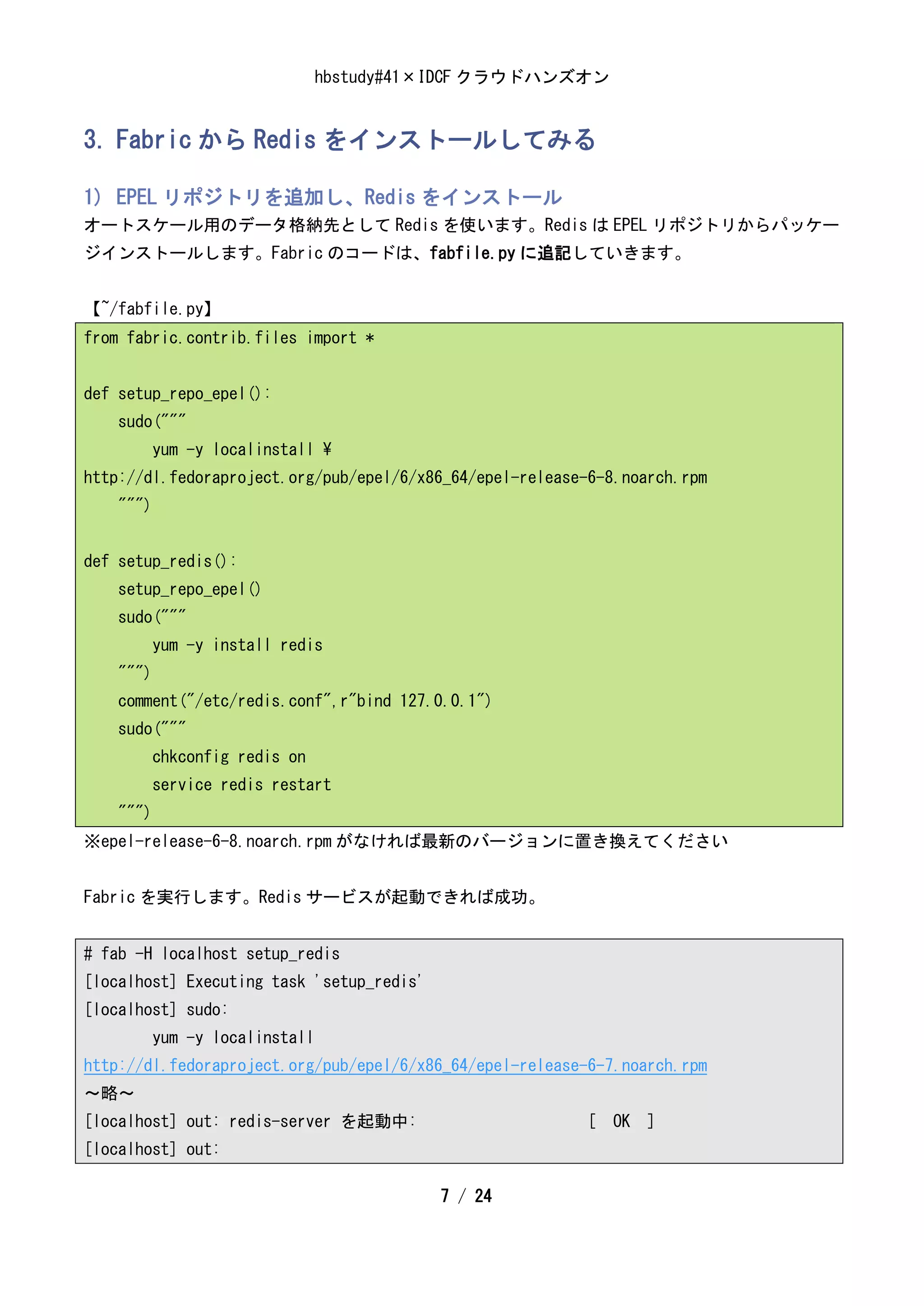 hbstudy#41×IDCF クラウドハンズオン


3. Fabric から Redis をインストールしてみる

1) EPEL リポジトリを追加し、Redis をインストール
オートスケール用のデータ格納先として Redis を使います。Redis は EPEL リポジトリからパッケー
ジインストールします。Fabric のコードは、fabfile.py に追記していきます。


【~/fabfile.py】
from fabric.contrib.files import *


def setup_repo_epel():
    sudo("""
           yum -y localinstall 
http://dl.fedoraproject.org/pub/epel/6/x86_64/epel-release-6-8.noarch.rpm
    """)


def setup_redis():
    setup_repo_epel()
    sudo("""
           yum -y install redis
    """)
    comment("/etc/redis.conf",r"bind 127.0.0.1")
    sudo("""
           chkconfig redis on
           service redis restart
    """)
※epel-release-6-8.noarch.rpm がなければ最新のバージョンに置き換えてください


Fabric を実行します。Redis サービスが起動できれば成功。


# fab -H localhost setup_redis
[localhost] Executing task 'setup_redis'
[localhost] sudo:
           yum -y localinstall
http://dl.fedoraproject.org/pub/epel/6/x86_64/epel-release-6-7.noarch.rpm
～略～
[localhost] out: redis-server を起動中:                       [ OK ]
[localhost] out:

                                           7 / 24
 