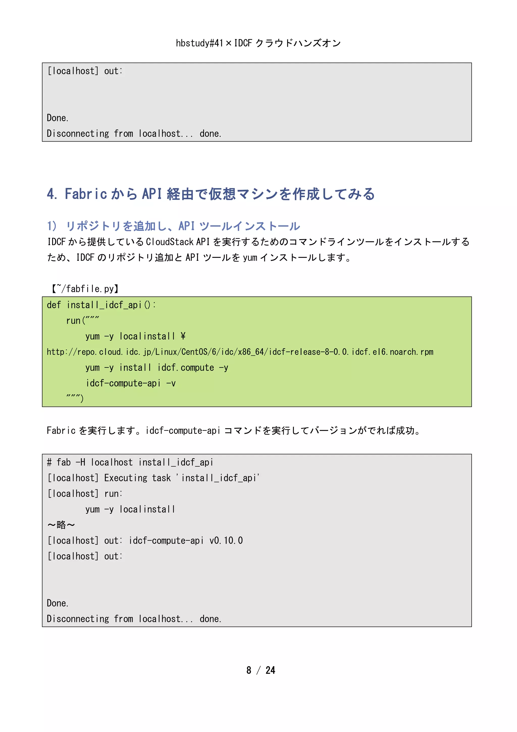 hbstudy#41×IDCF クラウドハンズオン

[localhost] out:



Done.
Disconnecting from localhost... done.




4. Fabric から API 経由で仮想マシンを作成してみる

1) リポジトリを追加し、API ツールインストール
IDCF から提供している CloudStack API を実行するためのコマンドラインツールをインストールする
ため、IDCF のリポジトリ追加と API ツールを yum インストールします。


【~/fabfile.py】
def install_idcf_api():
    run("""
           yum -y localinstall 
http://repo.cloud.idc.jp/Linux/CentOS/6/idc/x86_64/idcf-release-8-0.0.idcf.el6.noarch.rpm
           yum -y install idcf.compute -y
           idcf-compute-api -v
    """)


Fabric を実行します。idcf-compute-api コマンドを実行してバージョンがでれば成功。


# fab -H localhost install_idcf_api
[localhost] Executing task 'install_idcf_api'
[localhost] run:
           yum -y localinstall
～略～
[localhost] out: idcf-compute-api v0.10.0
[localhost] out:



Done.
Disconnecting from localhost... done.




                                             8 / 24
 