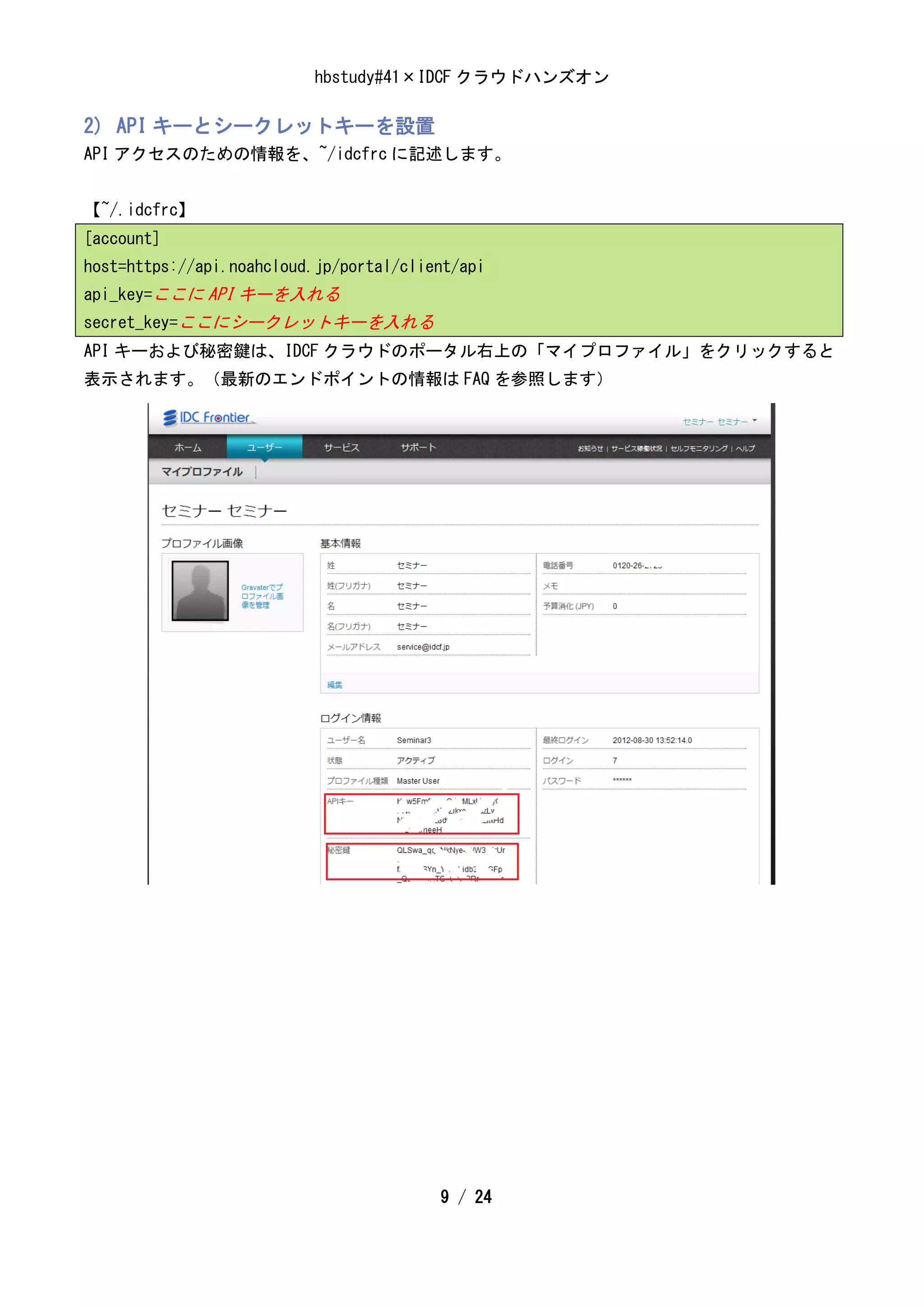 hbstudy#41×IDCF クラウドハンズオン

2) API キーとシークレットキーを設置
API アクセスのための情報を、~/idcfrc に記述します。


【~/.idcfrc】
[account]
host=https://api.noahcloud.jp/portal/client/api
api_key=ここに API キーを入れる
secret_key=ここにシークレットキーを入れる
API キーおよび秘密鍵は、IDCF クラウドのポータル右上の「マイプロファイル」をクリックすると
表示されます。（最新のエンドポイントの情報は FAQ を参照します）




                                         9 / 24
 