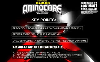 EFFICACIOUS DOSAGE? YES, 8.2 G CONFIRMED BY RESEARCH
PROPER FORM? YES, 45:30:25 RATIO BCAAs
KEY POINTS:
ORAL SUPPLEMENTATION EFFECTIVE? YES, RESEARCH CONFIRMS
A. 8.2 g BCAAs – NOT GLUTAMINE (NOT A BCAA)
B. 7 PHARMA-GRADE B VITAMINS ESSENTIAL FOR PROTEIN SYNTHESIS
C. ALPHA KIC BUFFERS AMMONIA & CREATES LEUCINE
 