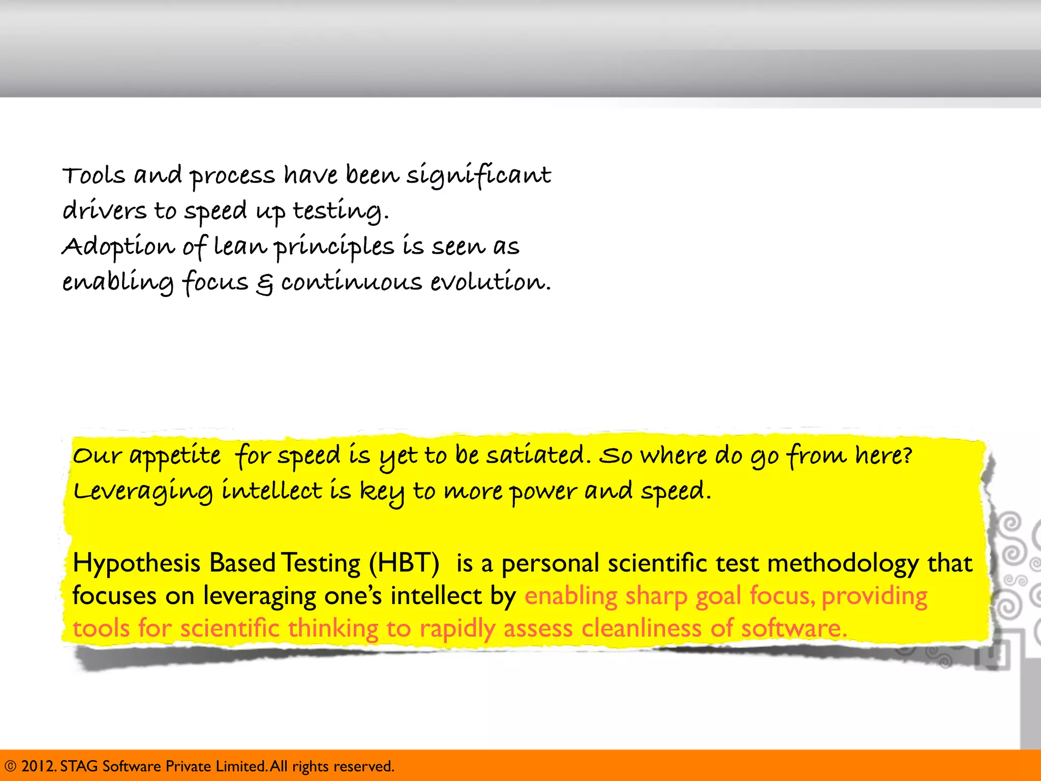 Tools and process have been significant
        drivers to speed up testing.
        Adoption of lean principles is seen as
        enabling focus & continuous evolution.




          Our appetite for speed is yet to be satiated. So where do go from here?
          Leveraging intellect is key to more power and speed.

          Hypothesis Based Testing (HBT) is a personal scientiﬁc test methodology that
          focuses on leveraging one’s intellect by enabling sharp goal focus, providing
          tools for scientiﬁc thinking to rapidly assess cleanliness of software.



© 2012. STAG Software Private Limited. All rights reserved.
 