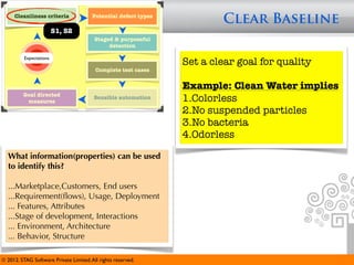 Cleanliness criteria               Potential defect types
                                                                         Clear Baseline
                         S1, S2
                                         Staged & purposeful
                                              detection

          Expectations
                                                                 Set a clear goal for quality
                                         Complete test cases


                                                                 Example: Clean Water implies
         Goal directed
          measures
                                         Sensible automation     1.Colorless
                                                                 2.No suspended particles
                                                                 3.No bacteria
                                                                 4.Odorless

  What information(properties) can be used
  to identify this?

  ...Marketplace,Customers, End users
  ...Requirement(ﬂows), Usage, Deployment
  ... Features, Attributes
  ...Stage of development, Interactions
  ... Environment, Architecture
  ... Behavior, Structure

© 2012. STAG Software Private Limited. All rights reserved.
 