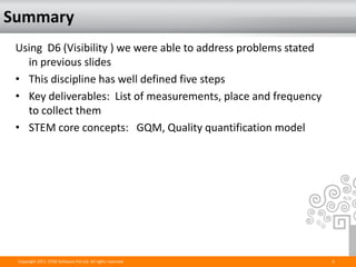 Summary
 Using D6 (Visibility ) we were able to address problems stated
   in previous slides
 • This discipline has well defined five steps
 • Key deliverables: List of measurements, place and frequency
   to collect them
 • STEM core concepts: GQM, Quality quantification model




 Copyright 2011. STAG Software Pvt Ltd. All rights reserved.      6
 