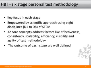 HBT - six stage personal test methodology

 • Key focus in each stage
 • Empowered by scientific approach using eight
   disciplines (D1 to D8) of STEM
 • 32 core concepts address factors like effectiveness,
   consistency, scalability, efficiency, visibility and
   agility of test methodology
 • The outcome of each stage are well defined




  Copyright 2011. STAG Software Pvt Ltd. All rights reserved.   4
 