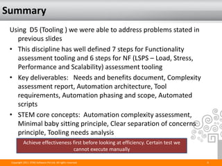 Summary
 Using D5 (Tooling ) we were able to address problems stated in
   previous slides
 • This discipline has well defined 7 steps for Functionality
   assessment tooling and 6 steps for NF (LSPS – Load, Stress,
   Performance and Scalability) assessment tooling
 • Key deliverables: Needs and benefits document, Complexity
   assessment report, Automation architecture, Tool
   requirements, Automation phasing and scope, Automated
   scripts
 • STEM core concepts: Automation complexity assessment,
   Minimal baby sitting principle, Clear separation of concerns
   principle, Tooling needs analysis
           Achieve effectiveness first before looking at efficiency. Certain test we
                                 cannot execute manually

 Copyright 2011. STAG Software Pvt Ltd. All rights reserved.                           6
 