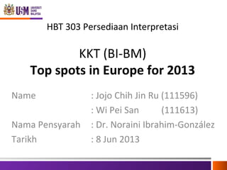 HBT 303 Persediaan Interpretasi

KKT (BI-BM)
Top spots in Europe for 2013
Name
Nama Pensyarah
Tarikh

: Jojo Chih Jin Ru (111596)
: Wi Pei San
(111613)
: Dr. Noraini Ibrahim-González
: 8 Jun 2013

 