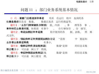 问题 11  ：部门业务系统基本情况 目  的： 主要调查各地区、各部门应用系统在运行过程中涉及到的各种单证处理数量、信息交换数量、业务数量以及系统运行的效益等。 说明 1 ： “业务”是指各部门的行政审批、内部审查、事务办理等各种事项，如单一税种网上纳税。如果部门有多个业务，请自行增加空间，分别填写。 说明 2 ： “信息采集单证”是指业务过程中使用的各种单据、表格、证照类格式文件。 说明 3 ： “属于本项业务的信息采集单证种类”是指该项业务中为提起和论证业务事项所需填写的业务单证种类有多少。 说明 4 ： “网上可下载的信息采集单证种类数量”是指该业务的信息采集单证中，有多少种可以通过网上下载得到。 说明 5 ： “网上可提交的信息采集单证种类数量”是指该业务的信息采集单证中，有多少种可以通过网上提交处理。 