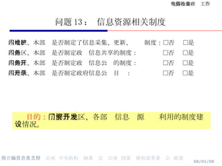 问题 13 ： 信息资源相关制度 本地区、本部门是否制定了信息采集、更新、维护制度：□否  □是 本地区、本部门是否制定政务信息共享的制度：  □否  □是 本地区、本部门是否制定政务信息公开的制度：  □否  □是 本地区、本部门是否制定政府信息公开目录：  □否  □是 目的： 了解各地区、各部门信息资源开发利用的制度建设情况。 