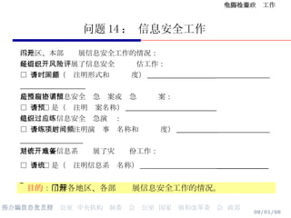 问题 14 ： 信息安全工作 目的 ： 了解各地区、各部门开展信息安全工作的情况。 本地区、本部门开展信息安全工作的情况： 是否已经组织开展了信息安全风险评估工作： □  否  □ 是（请注明形式和时间频度） ___________________   是否制定了信息安全应急预案或应急协调预案： □  否  □ 是（请注明预案名称） _________________________ 是否组织过信息安全应急演练： □  否  □ 是（请注明演练事项名称和时间频度） ___________   是否对重要信息系统开展了灾难备份工作： □  否  □ 是（请注明信息系统名称） _____________________   