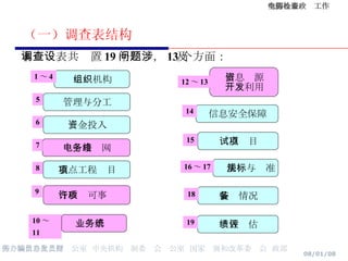 （一）调查表结构 本调查表共设置 19 个问题，涉及 13 个方面： 组织机构 资金投入 电子政务网络 重点工程项目 信息资源 开发利用 信息安全保障 试点项目 法规与标准 绩效评估 行政许可事项 管理与分工 1 ～ 4 5 6 7 8 9 10 ～ 11 12 ～ 13 14 15 16 ～ 17 19 装备情况 18 业务系统 