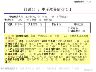 问题 15  ：电子政务试点项目 　   本地区、本部门承担国家、省电子政务试点项目的情况： 　　□否  □是（请填写具体试点项目情况） 目  的： 了解各地区、各部门承担国家、省电子政务试点项目的基本信息及建设进展状况。 说明 1 ：“试点项目名称”填写自 2001 年以来各地区承担国家电子政务试点的项目名称，主要包括：地区电子政务综合试点（ 2 ）；企业基础信息共享（全国）；进出口领域企业基础信息共享试点（全国）；人口基础信息共享试点（ 3 ）；金融税控收款机共享试点（ 4 ）；政务信息资源目录体系和交换体系试点（ 6 ）；政府信息资源调查试点（ 6 ）；电子政务信息安全试点（ 6 ）；国产基础软件平台体系开发与应用示范（ 8 ）；电子政务应用试点示范工程（ 7 ）等。 说明 2 ：“试点部署单位”，包括：国务院信息化工作办公室和省信息化工作办公室、国家和省发展和改革委员会、国务院办公厅、科学技术部及其他有关单位。 □ 实施中 □ 通过试点验收 进展状况 牵头单位 试点部署单位 试点项目名称 