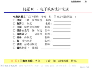 问题 16  ：电子政务法律法规 目  的： 了解各地区、各部门电子政务相关制度的建设情况。 本地区制定了以下哪些电子政务相关的地方性法律法规： □  工程项目建设管理制度  名称： ______________ □  政务公开制度  名称： ______________ □  部门间信息共享制度  名称： ______________ □  信息安全等级保护制度  名称： ______________ □  信息安全风险评估制度  名称： ______________ □  灾难备份制度  名称： ______________ □  服务外包制度  名称： ______________ □  绩效评估考核制度  名称： ______________ □  其他制度（请注明）  _______________________ 