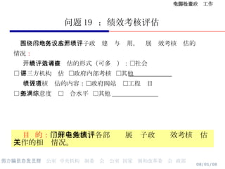 问题 19  ：绩效考核评估 围绕本地区、本部门电子政务建设与应用，开展绩效考核评估的 情况 ： 开展绩效考核评估的形式（可多选）：□社会调查  □ 第三方机构评估  □政府内部考核  □其他 ______________ 绩效考核评估的内容：□政府网站  □工程项目  □ 服务满意度  □综合水平  □其他 _______________ 目  的： 了解各地区、各部门开展电子政务绩效考核评估工作的相关情况。 