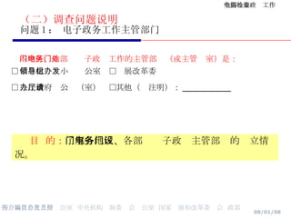 （二）调查问题说明 问题 1 ： 电子政务工作主管部门 本地区、本部门电子政务工作的主管部门（或主管处室）是： □ 信息化领导小组办公室  □发展改革委  □ 人民政府办公厅（室）  □其他（请注明）： ________ 目  的： 了解各地区、各部门电子政务主管部门的设立情况。 