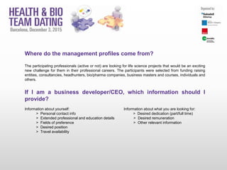 Where do the management profiles come from?
The participating professionals (active or not) are looking for life science projects that would be an exciting
new challenge for them in their professional careers. The participants were selected from funding raising
entities, consultancies, headhunters, bio/pharma companies, business masters and courses, individuals and
others.
If I am a business developer/CEO, which information should I
provide?
Information about yourself: Information about what you are looking for:
> Personal contact info > Desired dedication (part/full time)
> Extended professional and education details > Desired remuneration
> Fields of preference > Other relevant information
> Desired position
> Travel availability
 