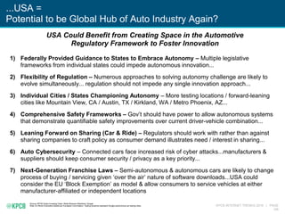 KPCB INTERNET TRENDS 2016 | PAGE
148
...USA =
Potential to be Global Hub of Auto Industry Again?
Source: KPCB Green Investing Team, Reilly Brennan (Stanford), Google
Note: EU Block Exemption details per European Commission. Testing locations represent Google autonomous car testing cities.
1) Federally Provided Guidance to States to Embrace Autonomy – Multiple legislative
frameworks from individual states could impede autonomous innovation...
2) Flexibility of Regulation – Numerous approaches to solving autonomy challenge are likely to
evolve simultaneously... regulation should not impede any single innovation approach...
3) Individual Cities / States Championing Autonomy – More testing locations / forward-leaning
cities like Mountain View, CA / Austin, TX / Kirkland, WA / Metro Phoenix, AZ...
4) Comprehensive Safety Frameworks – Gov’t should have power to allow autonomous systems
that demonstrate quantifiable safety improvements over current driver-vehicle combination...
5) Leaning Forward on Sharing (Car & Ride) – Regulators should work with rather than against
sharing companies to craft policy as consumer demand illustrates need / interest in sharing...
6) Auto Cybersecurity – Connected cars face increased risk of cyber attacks...manufacturers &
suppliers should keep consumer security / privacy as a key priority...
7) Next-Generation Franchise Laws – Semi-autonomous & autonomous cars are likely to change
process of buying / servicing given ‘over the air’ nature of software downloads...USA could
consider the EU ‘Block Exemption’ as model & allow consumers to service vehicles at either
manufacturer-affiliated or independent locations
USA Could Benefit from Creating Space in the Automotive
Regulatory Framework to Foster Innovation
 
