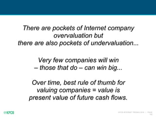 KPCB INTERNET TRENDS 2016 | PAGE
192
There are pockets of Internet company
overvaluation but
there are also pockets of undervaluation...
Very few companies will win
– those that do – can win big...
Over time, best rule of thumb for
valuing companies = value is
present value of future cash flows.
 