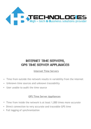 Internet Time Servers
• Time from outside the network results in variability from the internet
• Unknown time sources and unknown traceability
• User unable to audit the time source
GPS Time Server Appliances
• Time from inside the network is at least 1,000 times more accurate
• Direct connection to very accurate and traceable GPS time
• Full logging of synchronization
Internet Time Servers,
GPS Time Server Appliances
 