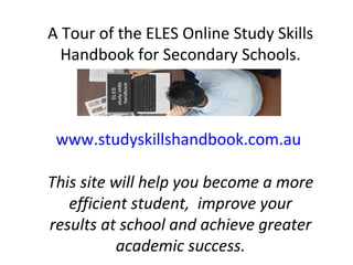 A Tour of the ELES Online Study Skills
Handbook for Secondary Schools.
www.studyskillshandbook.com.au
This site will help you become a more
efficient student, improve your
results at school and achieve greater
academic success.
 