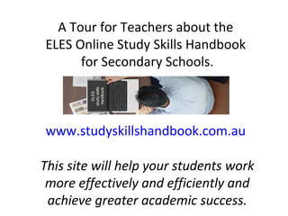 A Tour for Teachers about the
ELES Online Study Skills Handbook
for Secondary Schools.
www.studyskillshandbook.com.au
This site will help your students work
more effectively and efficiently and
achieve greater academic success.
 
