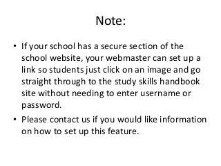 Note:
• If your school has a secure section of the
school website, your webmaster can set up a
link so students just click on an image and go
straight through to the study skills handbook
site without needing to enter username or
password.
• Please contact us if you would like information
on how to set up this feature.
 