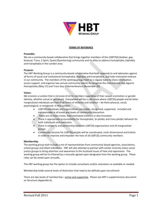 TERMS OF REFERENCE

Preamble:
We are a community-based collaborative that brings together members of the LGBT2SQ (lesbian, gay,
bisexual, Trans, 2 Spirit, Queer/Questioning) community and its allies to address homophobia, biphobia
and transphobia in the London area.

Purpose:
The HBT Working Group is a community-based collaborative that both responds to and advocates against
all forms of social and institutional homophobia, biphobia and transphobia, and hate-motivated violence
in our community. The members of the working group meet on a regular basis to share information,
access support, and organize two annual community events to recognize the International Day Against
Homophobia (May 17) and Trans Day of Remembrance (November 20).

Vision:
We envision a London that is inclusive of all its members regardless of their sexual orientation or gender
identity, whether actual or perceived. Everywhere will be a safe place where LGBT2Q people and all other
marginalized individuals are free of all forms of violence and isolation – be them physical, social,
psychological, or emotional. In this London:
           LGBT2Q individuals and organizations are visible, recognized, supported, included and
             indispensable in all areas and levels of community interaction
             There are no hate crimes, hate motivated violence or discrimination
           There is appropriate accountability for homophobic, bi-phobic and trans-phobic behavior for
             both individuals and institution.
           There is solidarity and partnership between LGBT2Q organizations and all marginalized
             groups
           Community services for LGBT2Q people will be coordinated, multi-dimensional and holistic
             in order to improve and empower the lives of all LGBT2Q community members

Membership:
The working group shall include a mix of representatives from community-based agencies, associations,
school groups and allied individuals. HBT will also attempt to partner with similar minority status social
justice groups to bring attention and awareness to the localized issues of hate and oppression. The
working group will be Co-Chaired by a mutually agreed upon designates from the working group. These
roles can be voted upon annually.

The HBT working group has the option to include consultants and/or volunteers as available or needed.

Membership holds several levels of distinction that need to be defined upon recruitment:

There are two levels of membership—active and supportive. Please see HBT’s supplementary document
on Structure (Appendix A).




Revised Fall 2011                                                                                   Page 1
 