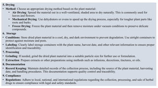 5. Drying
• Method: Choose an appropriate drying method based on the plant material:
• Air Drying: Spread the material out in a well-ventilated, shaded area to dry naturally. This is commonly used for
leaves and flowers.
• Mechanical Drying: Use dehydrators or ovens to speed up the drying process, especially for tougher plant parts like
roots and barks.
• Freeze Drying: Freeze the plant material and then remove moisture under vacuum conditions to preserve delicate
compounds.
6. Storage
• Conditions: Store dried plant material in a cool, dry, and dark environment to prevent degradation. Use airtight containers to
protect against moisture and pests.
• Labeling: Clearly label storage containers with the plant name, harvest date, and other relevant information to ensure proper
identification and traceability.
7. Processing
• Grinding: If needed, grind the dried plant material into a suitable particle size for further use or formulation.
• Extraction: Prepare extracts or other preparations using methods such as infusions, decoctions, tinctures, or oils.
8. Documentation
• Record Keeping: Maintain detailed records of the collection process, including the source of the plant material, harvesting
date, and handling procedures. This documentation supports quality control and traceability.
9. Compliance
• Regulations: Adhere to local, national, and international regulations regarding the collection, processing, and sale of herbal
drugs to ensure compliance with legal and safety standards.
 