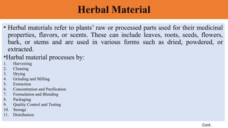 Herbal Material
• Herbal materials refer to plants’ raw or processed parts used for their medicinal
properties, flavors, or scents. These can include leaves, roots, seeds, flowers,
bark, or stems and are used in various forms such as dried, powdered, or
extracted.
•Harbal material processes by:
1. Harvesting
2. Cleaning
3. Drying
4. Grinding and Milling
5. Extraction
6. Concentration and Purification
7. Formulation and Blending
8. Packaging
9. Quality Control and Testing
10. Storage
11. Distribution
Cont.
 