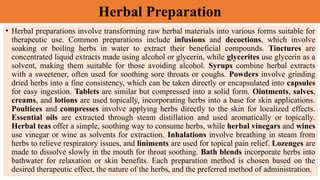 Herbal Preparation
• Herbal preparations involve transforming raw herbal materials into various forms suitable for
therapeutic use. Common preparations include infusions and decoctions, which involve
soaking or boiling herbs in water to extract their beneficial compounds. Tinctures are
concentrated liquid extracts made using alcohol or glycerin, while glycerites use glycerin as a
solvent, making them suitable for those avoiding alcohol. Syrups combine herbal extracts
with a sweetener, often used for soothing sore throats or coughs. Powders involve grinding
dried herbs into a fine consistency, which can be taken directly or encapsulated into capsules
for easy ingestion. Tablets are similar but compressed into a solid form. Ointments, salves,
creams, and lotions are used topically, incorporating herbs into a base for skin applications.
Poultices and compresses involve applying herbs directly to the skin for localized effects.
Essential oils are extracted through steam distillation and used aromatically or topically.
Herbal teas offer a simple, soothing way to consume herbs, while herbal vinegars and wines
use vinegar or wine as solvents for extraction. Inhalations involve breathing in steam from
herbs to relieve respiratory issues, and liniments are used for topical pain relief. Lozenges are
made to dissolve slowly in the mouth for throat soothing. Bath blends incorporate herbs into
bathwater for relaxation or skin benefits. Each preparation method is chosen based on the
desired therapeutic effect, the nature of the herbs, and the preferred method of administration.
 