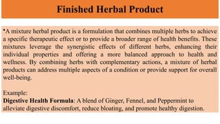 Finished Herbal Product
•A mixture herbal product is a formulation that combines multiple herbs to achieve
a specific therapeutic effect or to provide a broader range of health benefits. These
mixtures leverage the synergistic effects of different herbs, enhancing their
individual properties and offering a more balanced approach to health and
wellness. By combining herbs with complementary actions, a mixture of herbal
products can address multiple aspects of a condition or provide support for overall
well-being.
Example:
Digestive Health Formula: A blend of Ginger, Fennel, and Peppermint to
alleviate digestive discomfort, reduce bloating, and promote healthy digestion.
 
