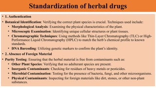 Standardization of herbal drugs
• 1. Authentication
• Botanical Identification: Verifying the correct plant species is crucial. Techniques used include:
• Morphological Analysis: Examining the physical characteristics of the plant.
• Microscopic Examination: Identifying unique cellular structures or plant tissues.
• Chromatographic Techniques: Using methods like Thin-Layer Chromatography (TLC) or High-
Performance Liquid Chromatography (HPLC) to match the herb’s chemical profile to known
standards.
• DNA Barcoding: Utilizing genetic markers to confirm the plant’s identity.
• 2. Absence of Foreign Material
• Purity Testing: Ensuring that the herbal material is free from contaminants such as:
• Other Plant Species: Verifying that no adulterant species are present.
• Inorganic Contaminants: Checking for residues of heavy metals or pesticides.
• Microbial Contamination: Testing for the presence of bacteria, fungi, and other microorganisms.
• Physical Contaminants: Inspecting for foreign materials like dirt, stones, or other non-plant
substances.
 