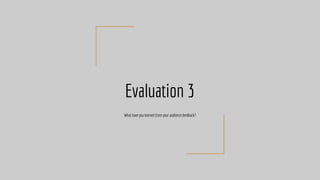 Evaluation 3
What have you learned from your audience feedback?
 
