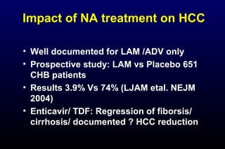 Impact of NA treatment on HCC
• Well documented for LAM /ADV only
• Prospective study: LAM vs Placebo 651
CHB patients
• Results 3.9% Vs 74% (LJAM etal. NEJM
2004)
• Enticavir/ TDF: Regression of fiborsis/
cirrhosis/ documented ? HCC reduction
 