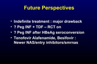 Future Perspectives
• Indefinite treatment : major drawback
• ? Peg INF + TDF – RCT on
• ? Peg INF after HBeAg seroconversion
• Tenofovir Alafenamide, Besifovir :
Newer NAS/entry inhibitors/smrnas
 