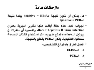 ‫هامة‬‫مالحظات‬
•‫هل‬‫يمكن‬‫أن‬‫تكون‬‫نتيجة‬HBsAg=negative‫بينما‬‫نتيجة‬
‫الـ‬PCR=positive‫؟‬
•‫الجواب‬:،‫نعم‬‫هذه‬‫حالة‬‫أبلغت‬‫عنها‬‫تقارير‬‫اسيوية‬‫بعنوان‬
Occult hepatitis B virus infection،‫وتفسريه‬‫أن‬‫طفرات‬‫يف‬
‫بروتني‬‫الـ‬surface‫تمنع‬‫ظهوره‬‫عند‬‫استخدام‬‫الكتات‬‫املصممة‬
‫للتحاليل‬‫التقليدية‬.‫ولكن‬‫الـ‬PCR‫يقطع‬‫بالنتيجة‬.
•‫افضل‬‫الطرق‬‫وادقها‬‫يف‬‫التشخيص‬:-
.‫الـ‬ 1ELISA
.‫الـ‬ 2PCR
‫التميمي‬‫عادل‬‫حسني‬
‫ــــــــــــــــــــــــــــــــــــــــ‬
19
 
