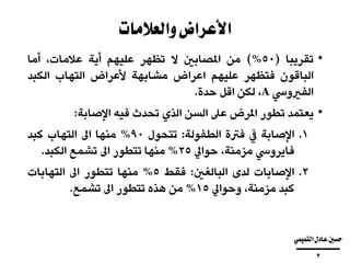 ‫والعالمات‬‫األعراض‬
•‫تقريبا‬(50%)‫من‬‫املصابني‬‫ال‬‫تظهر‬‫عليهم‬‫أية‬،‫عالمات‬‫أما‬
‫الباقون‬‫فتظهر‬‫عليهم‬‫اعراض‬‫مشابهة‬‫ألعراض‬‫التهاب‬‫الكبد‬
‫الفريويس‬A،‫لكن‬‫اقل‬‫حدة‬.
•‫يعتمد‬‫تطور‬‫املرض‬‫عىل‬‫السن‬‫الذي‬‫تحدث‬‫فيه‬‫اإلصابة‬:
.‫اإلصابة‬ 1‫يف‬‫فرتة‬‫الطفولة‬:‫تتحول‬90%‫منها‬‫اىل‬‫التهاب‬‫كبد‬
‫فايرويس‬،‫مزمنة‬‫حوايل‬25%‫منها‬‫تتطور‬‫اىل‬‫تشمع‬‫الكبد‬.
.‫اإلصابات‬ 2‫لدى‬‫البالغني‬:‫فقط‬5%‫منها‬‫تتطور‬‫اىل‬‫التهابات‬
‫كبد‬،‫مزمنة‬‫وحوايل‬15%‫من‬‫هذه‬‫تتطور‬‫اىل‬‫تشمع‬.
‫التميمي‬‫عادل‬‫حسني‬
‫ــــــــــــــــــــــــــــــــــــــــ‬
3
 