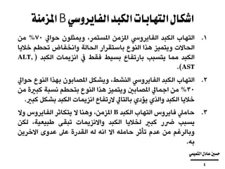 ‫الفايروسي‬‫الكبد‬‫التهابات‬‫اشكال‬B‫املزمنة‬
.‫التهاب‬ 1‫الكبد‬‫الفايرويس‬‫املزمن‬،‫املستمر‬‫ويمثلون‬‫حوايل‬70%‫من‬
‫الحاالت‬‫ويتميز‬‫هذا‬‫النوع‬‫باستقرار‬‫الحالة‬‫وانخفاض‬‫تحطم‬‫ا‬‫ال‬‫خ‬‫يا‬
‫الكبد‬‫مما‬‫يتسبب‬‫بارتفاع‬‫بسيط‬‫فقط‬‫يف‬‫انزيمات‬‫الكبد‬(ALT,
AST).
.‫التهاب‬ 2‫الكبد‬‫الفايرويس‬،‫النشط‬‫ويشكل‬‫املصابون‬‫بهذا‬‫النو‬‫ع‬‫حوايل‬
30%‫من‬‫اجمايل‬‫املصابني‬‫ويتميز‬‫هذا‬‫النوع‬‫بتحطم‬‫نسبة‬‫كب‬‫رية‬‫من‬
‫خاليا‬‫الكبد‬‫والذي‬‫يؤدي‬‫بالتايل‬‫الرتفاع‬‫انزيمات‬‫الكبد‬‫بشك‬‫ل‬‫كبري‬.
.‫حاميل‬ 3‫فايروس‬‫التهاب‬‫الكبد‬B،‫املزمن‬‫وهنا‬‫ال‬‫يتكاثر‬‫الفايروس‬‫وال‬
‫يسبب‬‫رضر‬‫كبري‬‫لخاليا‬‫الكبد‬‫واالنزيمات‬‫تبقى‬،‫طبيعية‬‫ل‬‫كن‬
‫وبالرغم‬‫من‬‫عدم‬‫تأثر‬‫حامله‬‫اال‬‫انه‬‫له‬‫القدرة‬‫عىل‬‫عدوى‬‫االخرين‬
‫به‬.
‫التميمي‬‫عادل‬‫حسني‬
‫ــــــــــــــــــــــــــــــــــــــــ‬
4
 