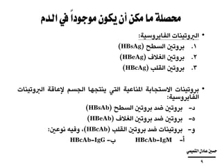 ‫ا‬‫يف‬ً‫ا‬‫موجود‬‫يكون‬‫أن‬‫مكن‬‫ما‬‫حمصلة‬‫لدم‬
•‫الربوتينات‬‫الفايروسية‬:
.‫بروتني‬ 1‫السطح‬(HBsAg)
.‫بروتني‬ 2‫الغالف‬(HBeAg)
.‫بروتني‬ 3‫القلب‬(HBcAg)
•‫بروتينات‬‫االستجابة‬‫املناعية‬‫التي‬‫ينتجها‬‫الجسم‬‫إلعاقة‬‫ا‬‫رب‬‫ال‬‫وتينات‬
‫الفايروسية‬:
‫بروتني‬ ‫د‬-‫ضد‬‫بروتني‬‫السطح‬(HBsAb)
‫بروتني‬ ‫ه‬-‫ضد‬‫بروتني‬‫الغالف‬(HBeAb)
‫بروتينات‬ ‫و‬-‫ضد‬‫بروتني‬‫القلب‬(HBcAb)،‫وفيه‬‫نوعني‬:
HBcAb ‫أ‬--IgM‫ب‬-HBcAb-IgG
‫التميمي‬‫عادل‬‫حسني‬
‫ــــــــــــــــــــــــــــــــــــــــ‬
9
 