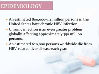  An estimated 800,000–1.4 million persons in the
United States have chronic HBV infection.
 Chronic infection is an even greater problem
globally, affecting approximately 350 million
persons.
 An estimated 620,000 persons worldwide die from
HBV-related liver disease each year.
 