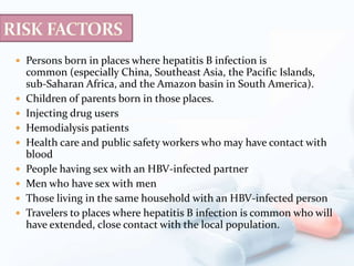  Persons born in places where hepatitis B infection is
common (especially China, Southeast Asia, the Pacific Islands,
sub-Saharan Africa, and the Amazon basin in South America).
 Children of parents born in those places.
 Injecting drug users
 Hemodialysis patients
 Health care and public safety workers who may have contact with
blood
 People having sex with an HBV-infected partner
 Men who have sex with men
 Those living in the same household with an HBV-infected person
 Travelers to places where hepatitis B infection is common who will
have extended, close contact with the local population.
 