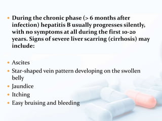  During the chronic phase (> 6 months after
infection) hepatitis B usually progresses silently,
with no symptoms at all during the first 10-20
years. Signs of severe liver scarring (cirrhosis) may
include:
 Ascites
 Star-shaped vein pattern developing on the swollen
belly
 Jaundice
 Itching
 Easy bruising and bleeding
 