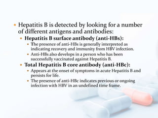  Hepatitis B is detected by looking for a number
of different antigens and antibodies:
 Hepatitis B surface antibody (anti-HBs):
 The presence of anti-HBs is generally interpreted as
indicating recovery and immunity from HBV infection.
 Anti-HBs also develops in a person who has been
successfully vaccinated against Hepatitis B.
 Total Hepatitis B core antibody (anti-HBc):
 Appears at the onset of symptoms in acute Hepatitis B and
persists for life.
 The presence of anti-HBc indicates previous or ongoing
infection with HBV in an undefined time frame.
 