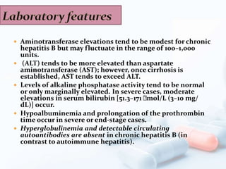  Aminotransferase elevations tend to be modest for chronic
hepatitis B but may fluctuate in the range of 100–1,000
units.
 (ALT) tends to be more elevated than aspartate
aminotransferase (AST); however, once cirrhosis is
established, AST tends to exceed ALT.
 Levels of alkaline phosphatase activity tend to be normal
or only marginally elevated. In severe cases, moderate
elevations in serum bilirubin [51.3–171 􀀫mol/L (3–10 mg/
dL)] occur.
 Hypoalbuminemia and prolongation of the prothrombin
time occur in severe or end-stage cases.
 Hyperglobulinemia and detectable circulating
autoantibodies are absent in chronic hepatitis B (in
contrast to autoimmune hepatitis).
 