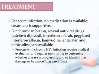  For acute infection, no medication is available;
treatment is supportive.
 For chronic infection, several antiviral drugs
(adefovir dipivoxil, interferon alfa-2b, pegylated
interferon alfa-2a, lamivudine, entecavir, and
telbivudine) are available.
 Persons with chronic HBV infection require medical
evaluation and regular monitoring to determine
whether disease is progressing and to identify liver
damage or hepatocellular carcinoma.
 