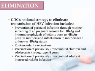  CDC’s national strategy to eliminate
transmission of HBV infection includes:
 Prevention of perinatal infection through routine
screening of all pregnant women for HBsAg and
immunoprophylaxis of infants born to HBsAg-
positive mothers and infants born to mothers with
unknown HBsAg status
 Routine infant vaccination
 Vaccination of previously unvaccinated children and
adolescents through age 18 years
 Vaccination of previously unvaccinated adults at
increased risk for infection
 