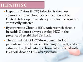  Hepatitis C virus (HCV) infection is the most
common chronic blood-borne infection in the
United States; approximately 3.2 million persons are
chronically infected
 By contrast to Chronic HBV, patients with chronic
hepatitis C almost always develop HCC in the
presence of established cirrhosis
 The annual risk of HCC development in HCV
patients with cirrhosis is in the range of 1–4%, and an
estimated 1–3% of patients chronically infected with
HCV will develop HCC after 30 years
 