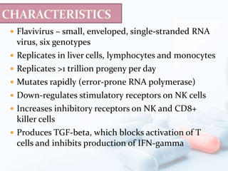  Flavivirus – small, enveloped, single-stranded RNA
virus, six genotypes
 Replicates in liver cells, lymphocytes and monocytes
 Replicates >1 trillion progeny per day
 Mutates rapidly (error-prone RNA polymerase)
 Down-regulates stimulatory receptors on NK cells
 Increases inhibitory receptors on NK and CD8+
killer cells
 Produces TGF-beta, which blocks activation of T
cells and inhibits production of IFN-gamma
 