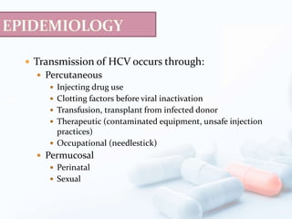  Transmission of HCV occurs through:
 Percutaneous
 Injecting drug use
 Clotting factors before viral inactivation
 Transfusion, transplant from infected donor
 Therapeutic (contaminated equipment, unsafe injection
practices)
 Occupational (needlestick)
 Permucosal
 Perinatal
 Sexual
 